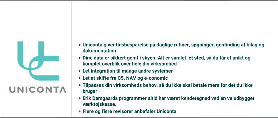 •	Uniconta giver tidsbesparelse på daglige rutiner, søgninger, genfinding af bilag og dokumentation	 •	Dine data er sikkert gemt i skyen. Alt er samlet  ét sted, så du får et unikt og komplet overblik over hele din virksomhed •	Let integration til mange andre systemer •	Let at skifte fra C5, NAV og e-conomic •	Tilpasses din virksomheds behov, så du ikke skal betale mere for det du ikke bruger •	Erik Damgaards programmer altid har været kendetegned ved en veludbygget værktøjskasse. •	Flere og flere revisorer anbefaler Uniconta