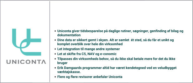 •	Uniconta giver tidsbesparelse på daglige rutiner, søgninger, genfinding af bilag og dokumentation	 •	Dine data er sikkert gemt i skyen. Alt er samlet  ét sted, så du får et unikt og komplet overblik over hele din virksomhed •	Let integration til mange andre systemer •	Let at skifte fra C5, NAV og e-conomic •	Tilpasses din virksomheds behov, så du ikke skal betale mere for det du ikke bruger •	Erik Damgaards programmer altid har været kendetegned ved en veludbygget værktøjskasse. •	Flere og flere revisorer anbefaler Uniconta