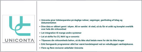 •	Uniconta giver tidsbesparelse på daglige rutiner, søgninger, genfinding af bilag og dokumentation	 •	Dine data er sikkert gemt i skyen. Alt er samlet  ét sted, så du får et unikt og komplet overblik over hele din virksomhed •	Let integration til mange andre systemer •	Let at skifte fra C5, NAV og e-conomic •	Tilpasses din virksomheds behov, så du ikke skal betale mere for det du ikke bruger •	Erik Damgaards programmer altid har været kendetegned ved en veludbygget værktøjskasse. •	Flere og flere revisorer anbefaler Uniconta