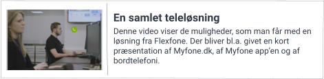 Denne video viser de muligheder, som man får med en løsning fra Flexfone. Der bliver bl.a. givet en kort præsentation af Myfone.dk, af Myfone app’en og af bordtelefoni. En samlet teleløsning